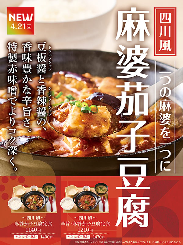 NEW  4.21（火）  四川風  一つの麻婆を二つに  麻婆茄子豆腐  ～四川風～  麻婆茄子豆腐定食  1140円  から揚げ小鉢付 1400円  ～四川風～  辛旨・麻婆茄子豆腐定食  1210円  から揚げ小鉢付 1470円  ©写真はイメージです。  ©商品内容は店舗によって異なる場合がございます。  ©価格はすべて税込みです。