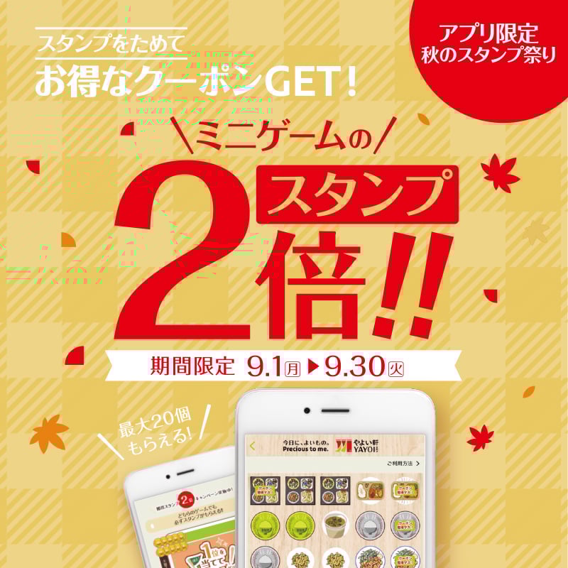スタンプをためてお得なクーポンGET！ アプリ限定秋のスタンプ祭り ミニゲームのスタンプ2倍！！ 期間限定 9.1（月）▶ 9.30（火） 最大20個もらえる！
