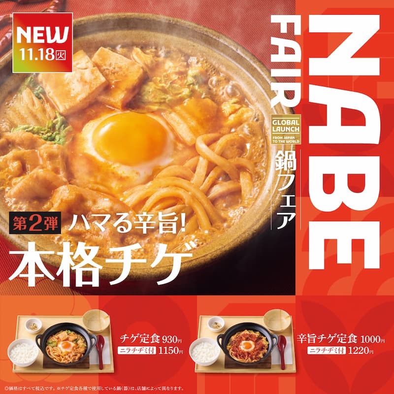 11.18（火）  NABE FAIR  GLOBAL LAUNCH  FROM JAPAN TO THE WORLD  鍋フェア  第2弾  ハマる辛旨！  本格チゲ  チゲ定食 930円  ニラチヂミ付 1150円  辛旨チゲ定食 1000円  ニラチヂミ付 1220円  ※価格はすべて税込です。※チゲ定食各種で使用している鍋（器）は、店舗によって異なります。
