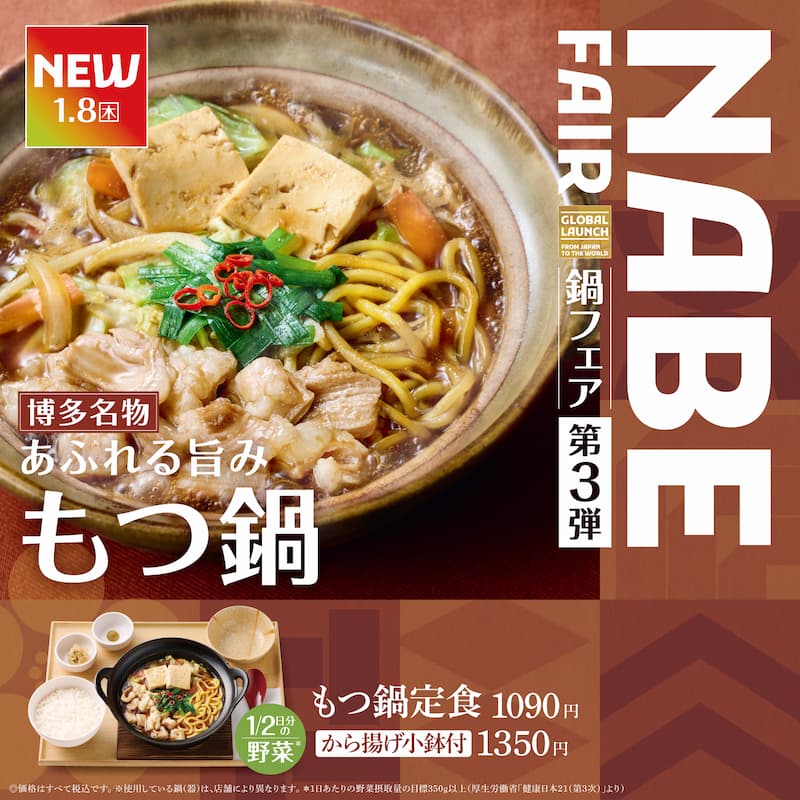 NEW  1.8（木）  博多名物  あふれる旨み  もつ鍋  1/2日分の野菜＊  もつ鍋定食 1090円  から揚げ小鉢付 1350円  ※価格はすべて税込です。  ※使用している鍋（器）は、店舗により異なります。  ＊1日あたりの野菜摂取量の目標350g以上（厚生労働省「健康日本21（第3次）」より）