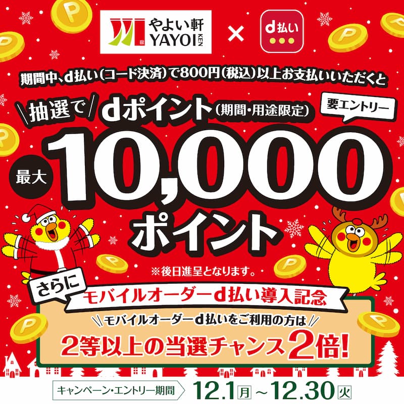 やよい軒 YAYOI KEN × d払い  期間中、d払い（コード決済）で800円（税込）以上お支払いいただくと  抽選でdポイント（期間・用途限定）最大10,000ポイント  要エントリー  ※後日進呈となります。  さらに  モバイルオーダーd払い導入記念  モバイルオーダーd払いをご利用の方は  2等以上の当選チャンス2倍！  キャンペーン・エントリー期間  12.1（月）～12.30（火）