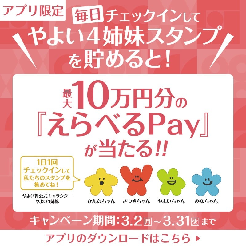 毎日チェックインして  やよい4姉妹スタンプを貯めると！  最大10万円分の  『えらべるPay』が当たる!!  1日1回チェックインして  私たちのスタンプを集めてね！  やよい軒公式キャラクター  やよい4姉妹  かんなちゃん　さつきちゃん　やよいちゃん　みなちゃん  キャンペーン期間：3.2（月）～3.31（火）まで