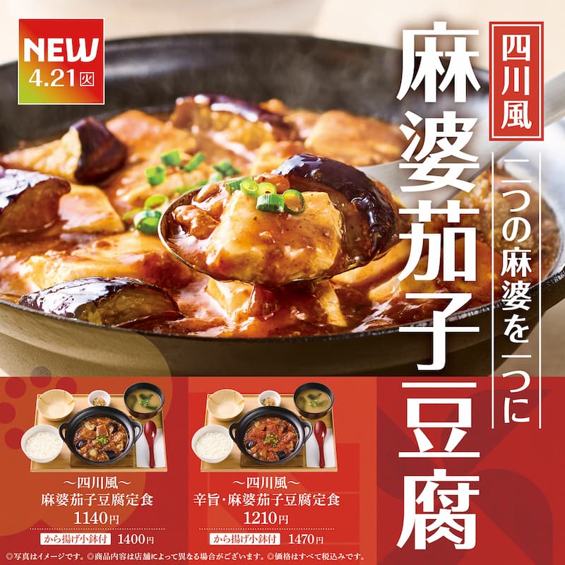 NEW  4.21（火）  四川風  一つの麻婆を二つに  麻婆茄子豆腐  ～四川風～  麻婆茄子豆腐定食  1140円  から揚げ小鉢付 1400円  ～四川風～  辛旨・麻婆茄子豆腐定食  1210円  から揚げ小鉢付 1470円  ©写真はイメージです。  ©商品内容は店舗によって異なる場合がございます。  ©価格はすべて税込みです。