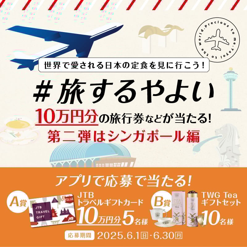 世界で愛される日本の定食を見に行こう！ #旅するやよい  10万円分の旅行券などが当たる！ 第二弾はシンガポール編  アプリで応募で当たる！  A賞  JTBトラベルギフトカード  10万円分 5名様  B賞  TWG Teaギフトセット  10名様  応募期間　2025.6.1日 - 6.30月