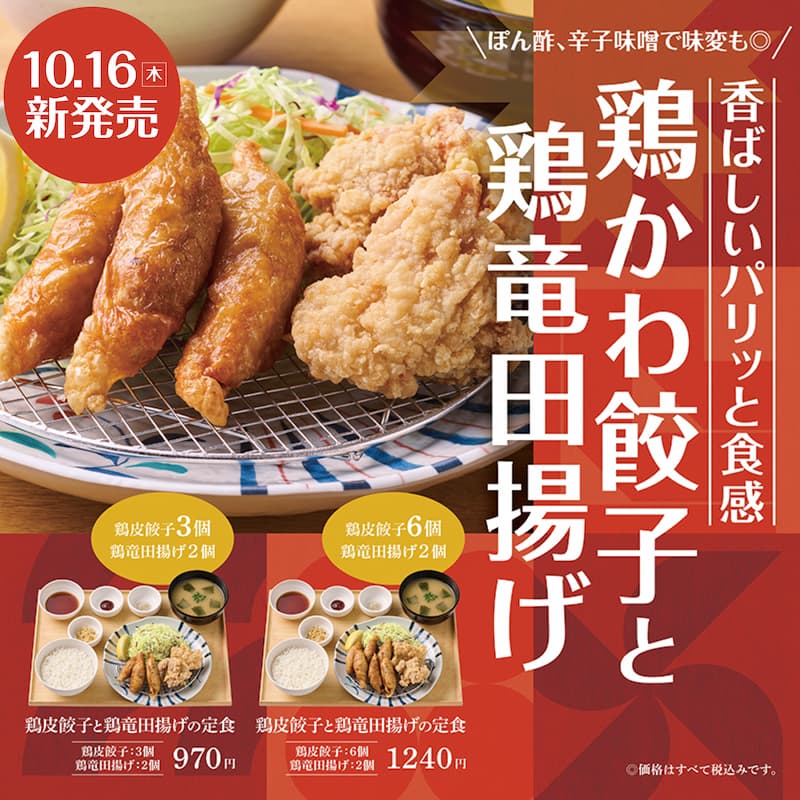 ぽん酢、辛子味噌で味変も◎  香ばしいパリッと食感  鶏かわ餃子と鶏竜田揚げ  10.16（木）新発売  鶏皮餃子3個 鶏竜田揚げ2個  鶏皮餃子と鶏竜田揚げの定食  鶏皮餃子：3個  鶏竜田揚げ：2個  970円  鶏皮餃子6個 鶏竜田揚げ2個  鶏皮餃子と鶏竜田揚げの定食  鶏皮餃子：6個  鶏竜田揚げ：2個  1240円  ©価格はすべて税込みです。