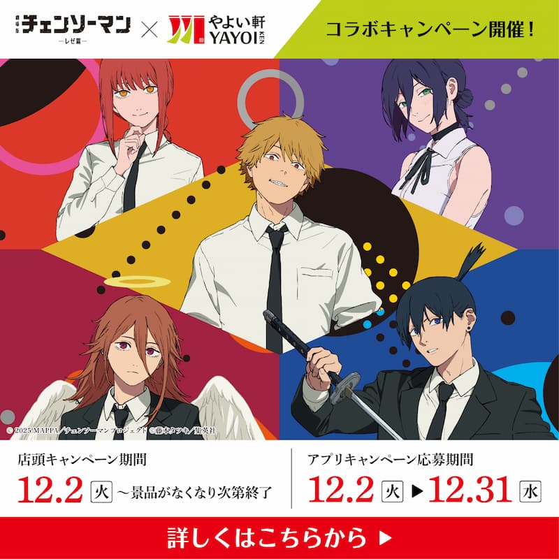 チェンソーマン × やよい軒 YAYOI KEN  コラボキャンペーン開催！  店頭キャンペーン期間  12.2（火）～景品がなくなり次第終了  アプリキャンペーン応募期間  12.2（火）▶ 12.31（水）  詳しくはこちらから ▶