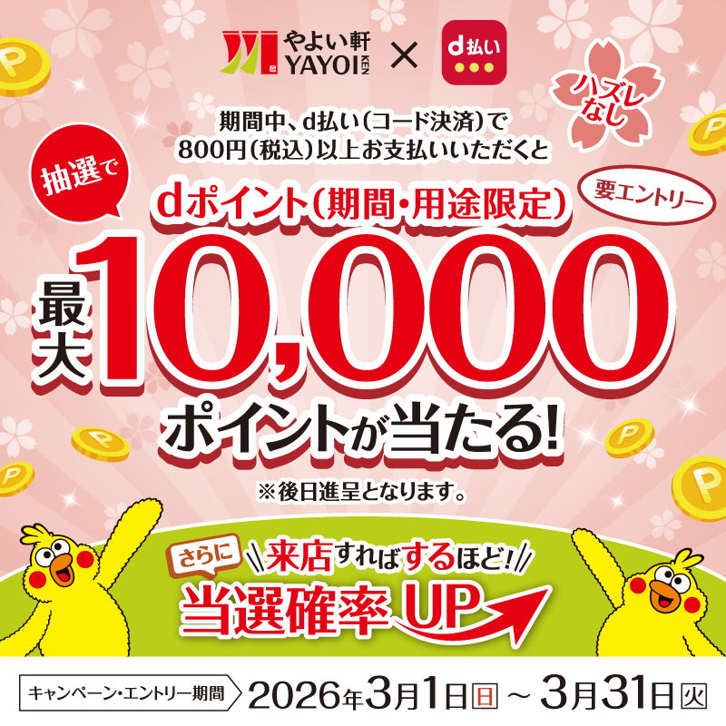 やよい軒 YAYOI KEN × d払い  期間中、d払い（コード決済）で  800円（税込）以上お支払いいただくと  抽選で  dポイント（期間・用途限定）  最大10,000ポイントが当たる！  ※後日進呈となります。  要エントリー  ハズレなし  さらに  来店すればするほど  当選確率UP  キャンペーン・エントリー期間  2026年3月1日（日）～3月31日（火）