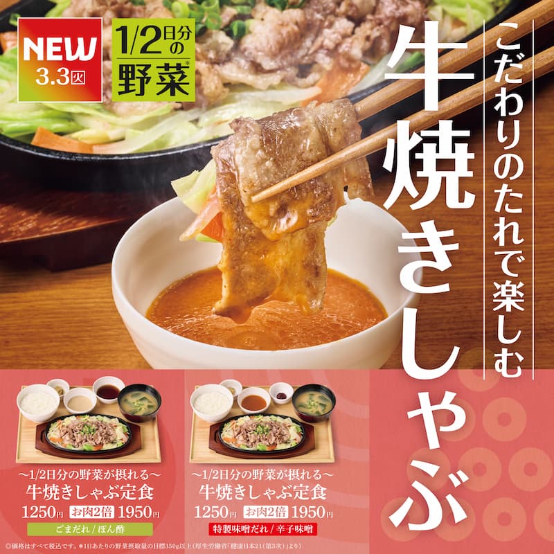 NEW 3.3（火）  1/2日分の野菜＊  こだわりのたれで楽しむ  牛焼きしゃぶ  ～1/2日分の野菜が摂れる～  牛焼きしゃぶ定食  1250円  お肉2倍 1950円  こまだれ／ぽん酢  ～1/2日分の野菜が摂れる～  牛焼きしゃぶ定食  1250円  お肉2倍 1950円  特製味噌だれ／辛子味噌  ＊価格はすべて税込です。  ＊1日あたりの野菜摂取量の目標350g以上（厚生労働省「健康日本21（第3次）」より）
