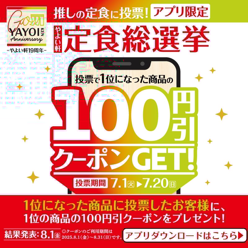 推しの定食に投票！アプリ限定 やよい軒 定食総選挙  投票で1位になった商品の 100円引クーポンGET！  投票期間　7.1（火）▶7.20（日）  1位になった商品に投票したお客様に、 1位の商品の100円引クーポンをプレゼント！  結果発表：8.1（金） ※クーポンのご利用期間は2025.8.1（金）～8.31（日）です。  アプリダウンロードはこちら