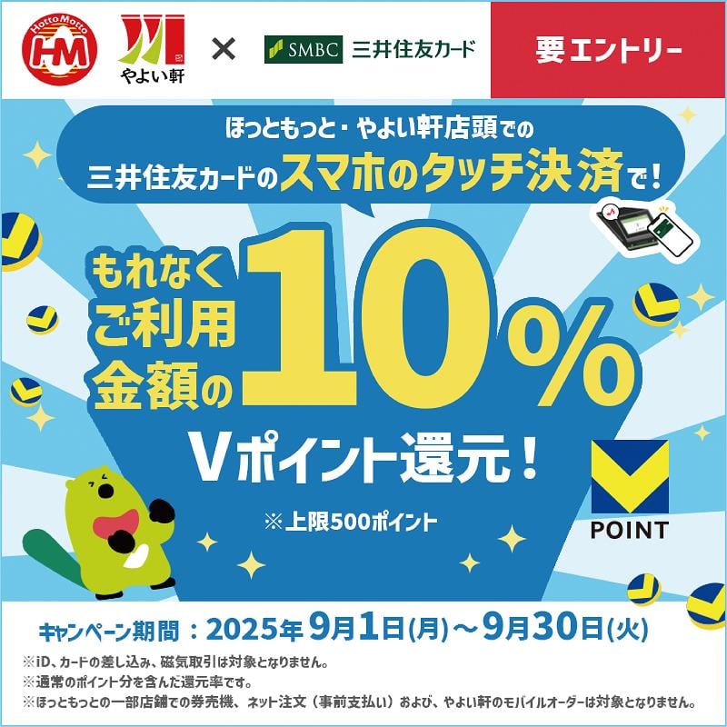 ほっともっと・やよい軒店頭での三井住友カードのスマホのタッチ決済で！ もれなくご利用金額の10％Vポイント還元！ ※上限500ポイント  キャンペーン期間：2025年9月1日（月）〜9月30日（火）  ※iD、カードの差し込み、磁気取引は対象になりません。 ※通常のポイント分を含んだ還元率です。 ※ほっともっとの一部店舗での券売機、ネット注文（事前支払い）および、やよい軒のモバイルオーダーは対象になりません。