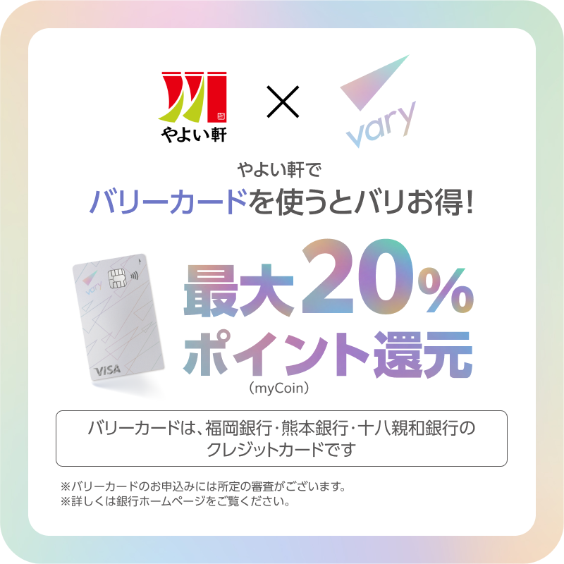 やよい軒 × vary  やよい軒で  バリカードを使うとバリお得！  最大20%ポイント還元（myCoin）  バリカードは、福岡銀行・熊本銀行・十八親和銀行のクレジットカードです。  ※バリカードのお申込みには所定の審査がございます。  ※詳しくは銀行ホームページをご覧ください。