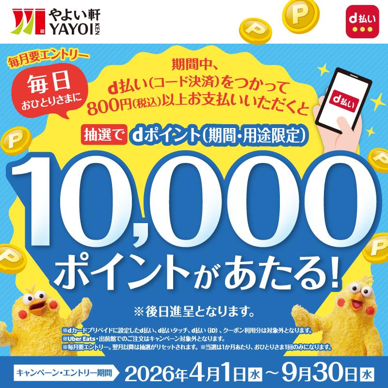 やよい軒 YAYOI KEN × d払い  毎月要エントリー  毎日おひとりさまに  期間中、d払い（コード決済）をつかって  800円（税込）以上お支払い頂くと  抽選でdポイント（期間・用途限定）  10,000ポイントがあたる！  ※後日進呈となります。  ※dカードプリペイドに設定したd払い、d払いタッチ、d払い（iD）、クーポン利用分は対象外となります。  ※Uber Eats・出前館での注文はキャンペーン対象外となります。  ※毎月要エントリー。翌月以降は抽選がリセットされます。  ※当選は1か月あたり、おひとりさま1回のみになります。  キャンペーン・エントリー期間  2026年4月1日（水）～9月30日（水）