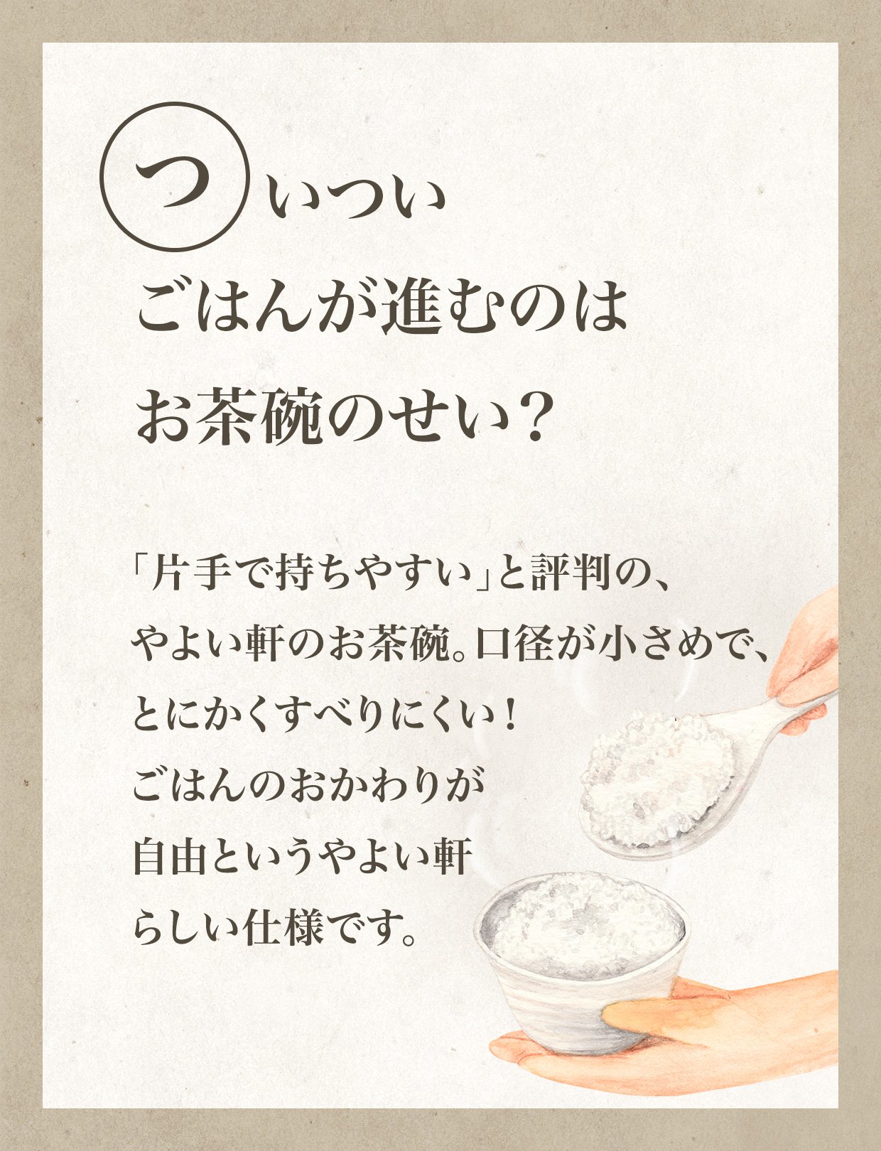 いついごはんが進むのはお茶碗のせい？「片手で持ちやすい」と評判の、やよい軒のお茶碗。口径が小さめで、とにかくすべりにくい！ごはんのおかわりが自由というやよい軒らしい仕様です。