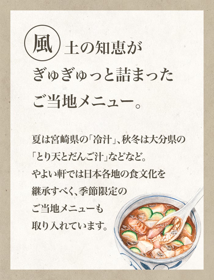 風土の知恵がぎゅぎゅっと詰まったご当地メニュー。夏は宮崎県の「冷汁」、秋冬は大分県の「とり天とだんご汁」などなど。やよい軒では日本各地の食文化を継承すべく、季節限定のご当地メニューも取り入れています。