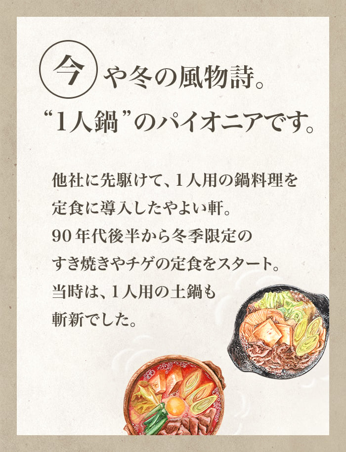 今や冬の風物詩。“1人鍋”のパイオニアです。他社に先駆けて、1人用の鍋料理を定食に導入したやよい軒。90年代後半から冬季限定のすき焼きやチゲの定食をスタート。当時は、1人用の土鍋も斬新でした。