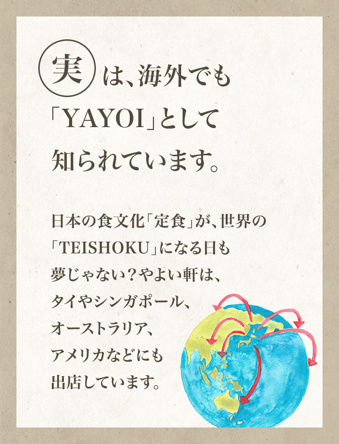 実は、海外でも「YAYOI」として知られています。日本の食文化「定食」が、世界の「TEISHOKU」になる日も夢じゃない？やよい軒は、タイやシンガポール、オーストラリア、アメリカなどにも出店しています。