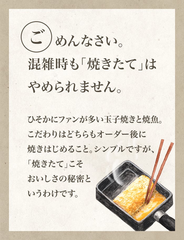 ごめんなさい。混雑時も「焼きたて」はやめられません。ひそかにファンが多い玉子焼きと焼魚。こだわりはどちらもオーダー後に焼きはじめること。シンプルですが、「焼きたて」こそおいしさの秘密というわけです。