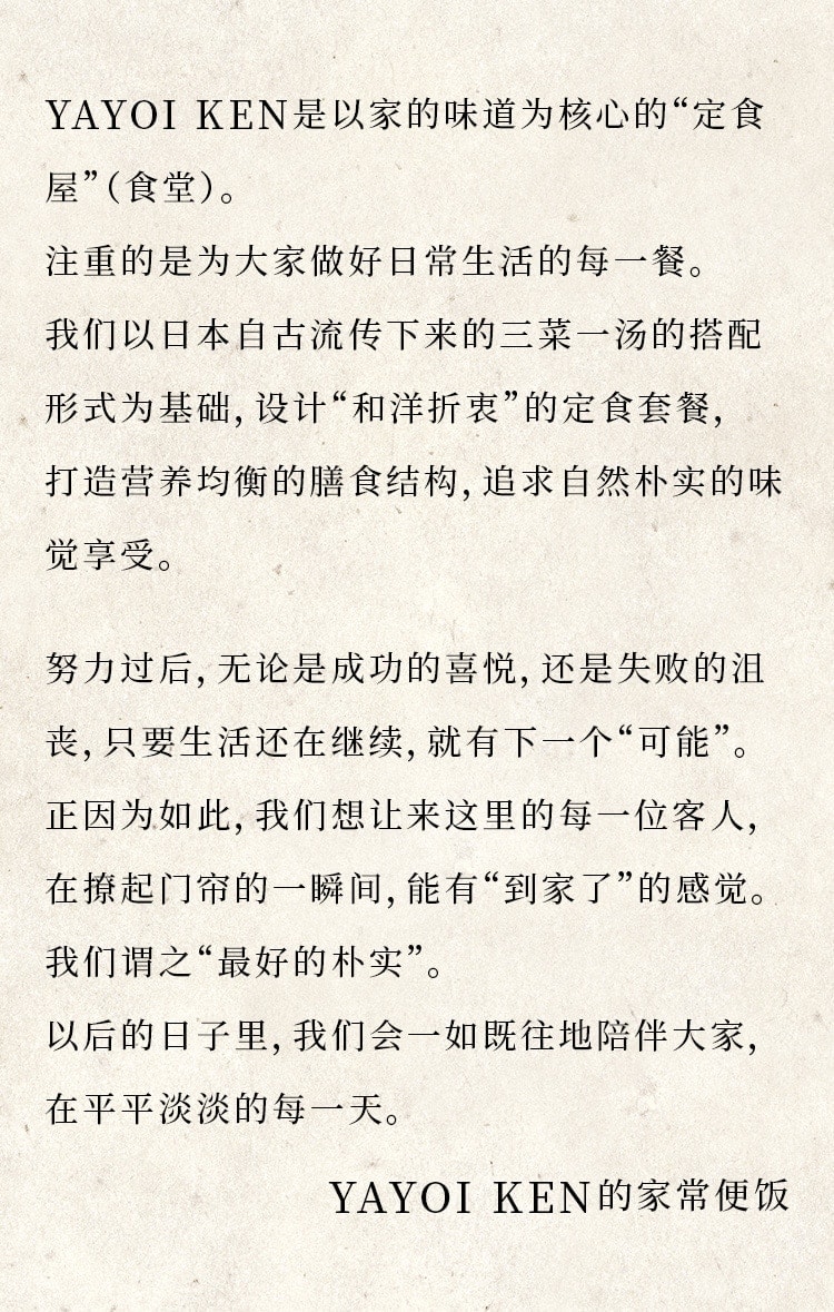 
								YAYOI轩是以家常便饭为中心的“定食屋”
								（食堂）。
								对我们来说，做好支撑着人们日常生活的
								一日三餐是最重要的。
								以日本自古以来习以为常的三菜一汤为基
								本推出了“和洋折中”的“定食”套餐，不仅
								营养均衡，而且味道实在。

								活着就会历尽沧桑，有流汗拼搏的日子、
								也有碌碌无为的时光。
								正因为如此，我们希望我们的食堂能让客人
								们在撩起门帘的时候有那种回到了家的感觉。
								换句话说，要的就是“最好的家常便饭”。
								我们今后仍将一如既往，陪伴每一位客人平
								平淡淡的每一天。

								YAYOI轩的家常便饭