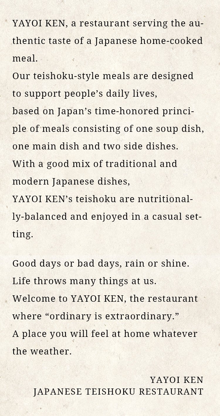 
								Here at YAYOI, we prepare teishoku
								dishes with the authentic taste of a
								Japanese home-cooked meal. Our
								mission is to provide food that supports
								people’s daily lives.
								Our teishoku combine traditional and
								modern Japanese cuisine, created based
								on Japan’s time-honored principle of
								serving meals consisting of one soup
								dish, one main dish and two side dishes.
								We pride ourselves in serving simple and
								nutritionally-balanced set meals that you
								are sure to love.
								We have good days or bad days, rain or
								shine.
								Life throws many things at us.
								That’s why we want to create a place
								where you will feel at home any day,
								any time.
								You are always welcome here at YAYOI,
								the restaurant where “ordinary is
								extraordinary.”

								YAYOI
								JAPANESE TEISHOKU RESTAURANT