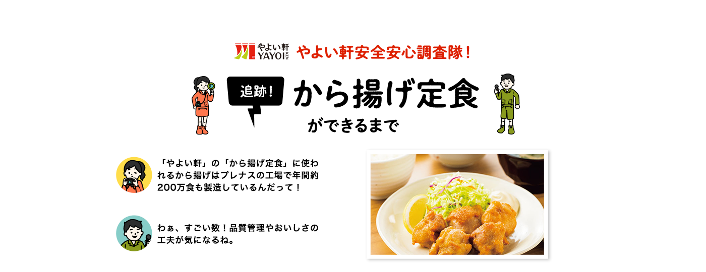 やよい軒安全安心調査隊！　追跡!から揚げ定食ができるまで　「やよい軒」の「から揚げ定食」に使われるから揚げはプレナスの工場で年間約200万食分も製造しているんだって！　わぁ、すごい数！品質管理やおいしさの工夫が気になるね。